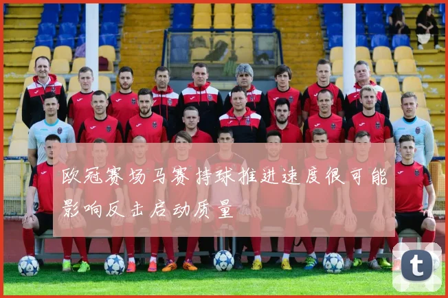 欧冠赛场马赛持球推进速度很可能影响反击启动质量