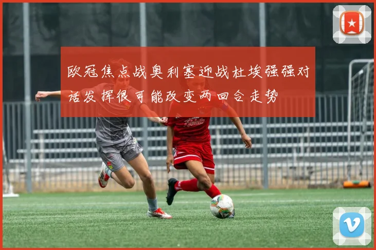 欧冠焦点战奥利塞迎战杜埃强强对话发挥很可能改变两回合走势