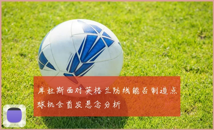 库杜斯面对英格兰防线能否制造点球机会首发悬念分析