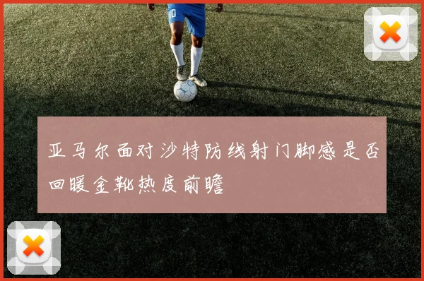 亚马尔面对沙特防线射门脚感是否回暖金靴热度前瞻