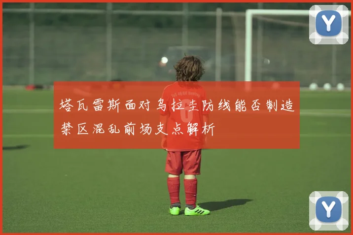 塔瓦雷斯面对乌拉圭防线能否制造禁区混乱前场支点解析