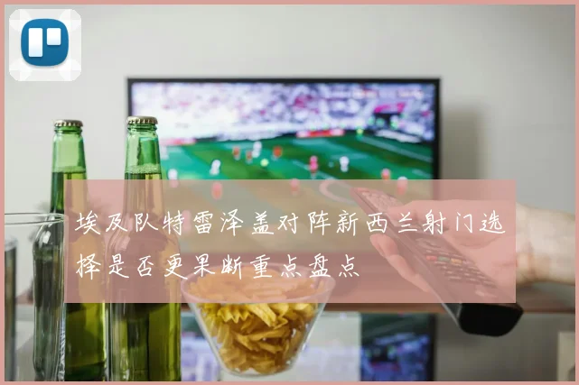 埃及队特雷泽盖对阵新西兰射门选择是否更果断重点盘点