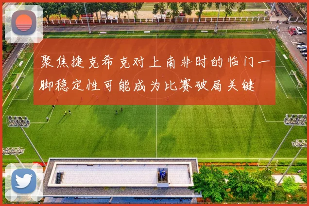 聚焦捷克希克对上南非时的临门一脚稳定性可能成为比赛破局关键