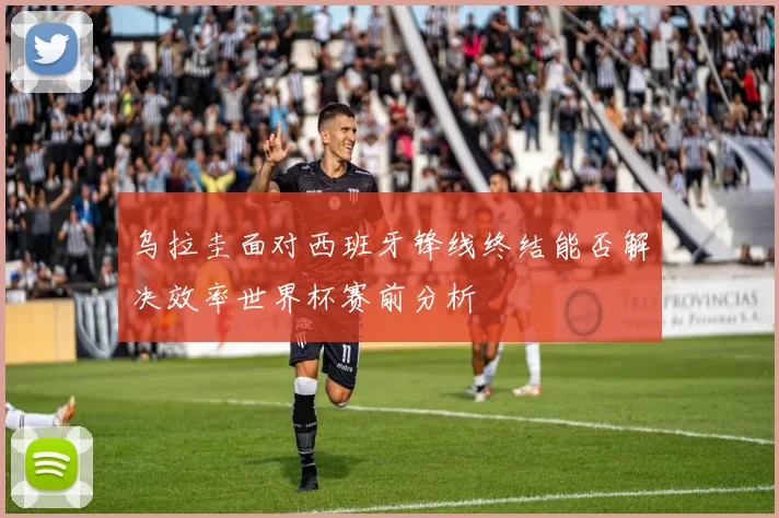 乌拉圭面对西班牙锋线终结能否解决效率世界杯赛前分析