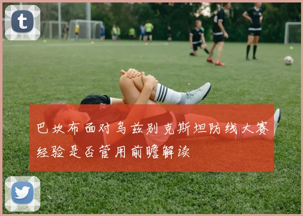 巴坎布面对乌兹别克斯坦防线大赛经验是否管用前瞻解读