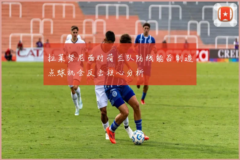 拉莱努尼面对荷兰队防线能否制造点球机会反击核心分析