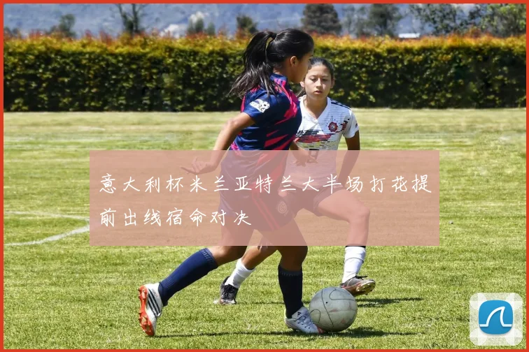 意大利杯米兰亚特兰大半场打花提前出线宿命对决