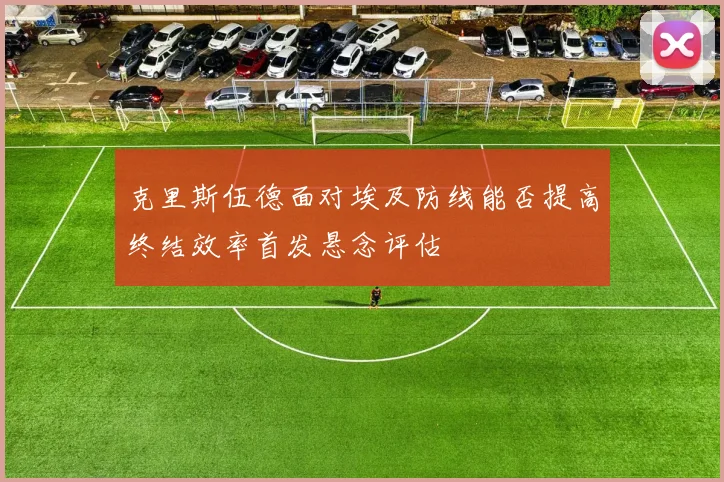 克里斯伍德面对埃及防线能否提高终结效率首发悬念评估