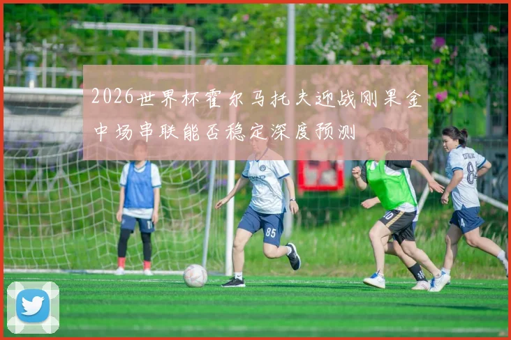 2026世界杯霍尔马托夫迎战刚果金中场串联能否稳定深度预测
