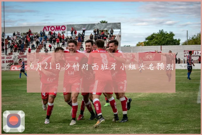 6月21日沙特对西班牙小组头名预测