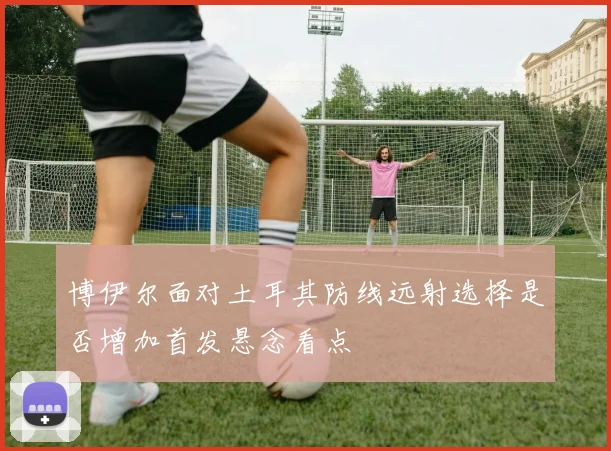 博伊尔面对土耳其防线远射选择是否增加首发悬念看点
