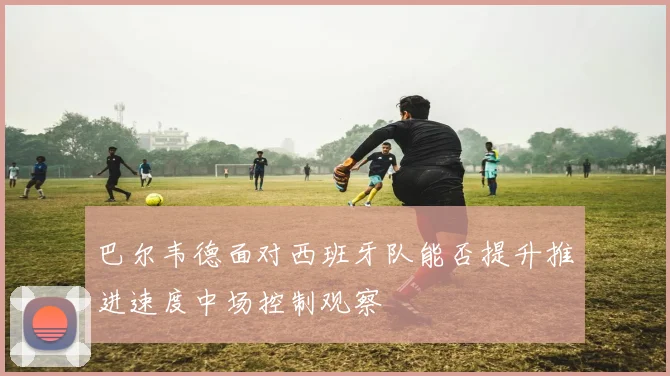 巴尔韦德面对西班牙队能否提升推进速度中场控制观察
