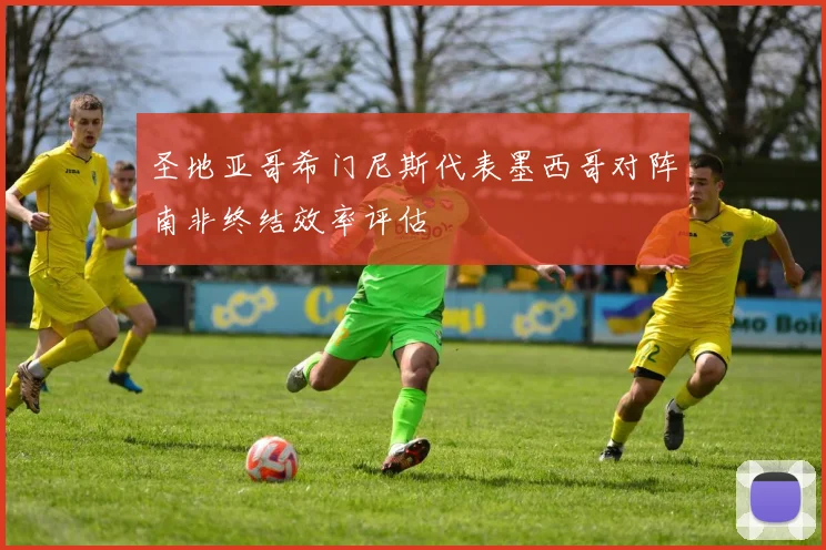 圣地亚哥希门尼斯代表墨西哥对阵南非终结效率评估