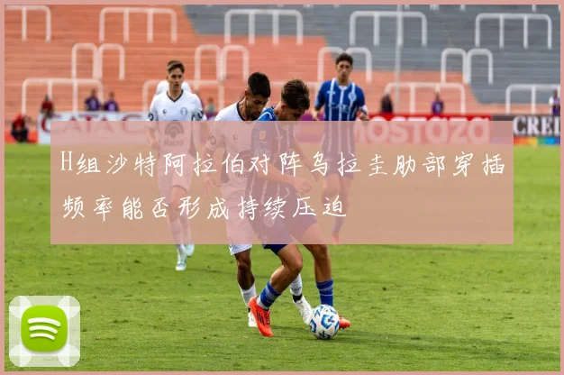 H组沙特阿拉伯对阵乌拉圭肋部穿插频率能否形成持续压迫