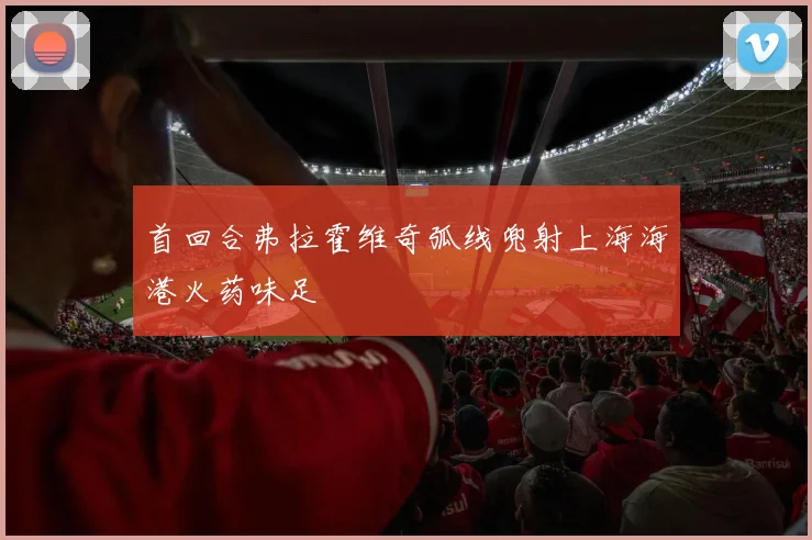 首回合弗拉霍维奇弧线兜射上海海港火药味足