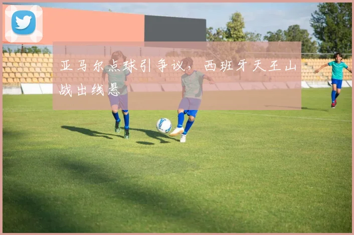 亚马尔点球引争议，西班牙天王山战出线悬