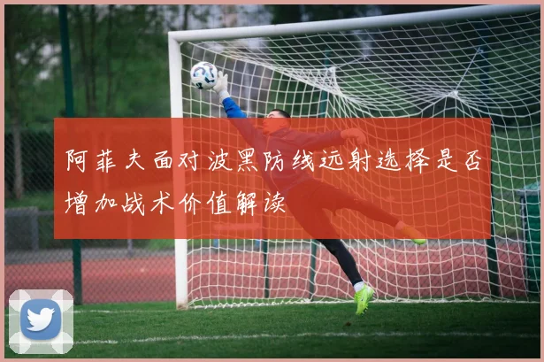 阿菲夫面对波黑防线远射选择是否增加战术价值解读