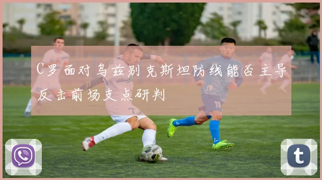C罗面对乌兹别克斯坦防线能否主导反击前场支点研判