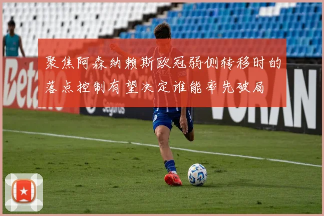聚焦阿森纳赖斯欧冠弱侧转移时的落点控制有望决定谁能率先破局