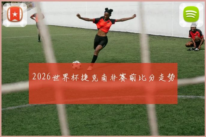 2026世界杯捷克南非赛前比分走势