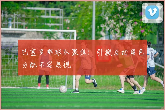 巴塞罗那球队聚焦:引援后的角色分配不容忽视