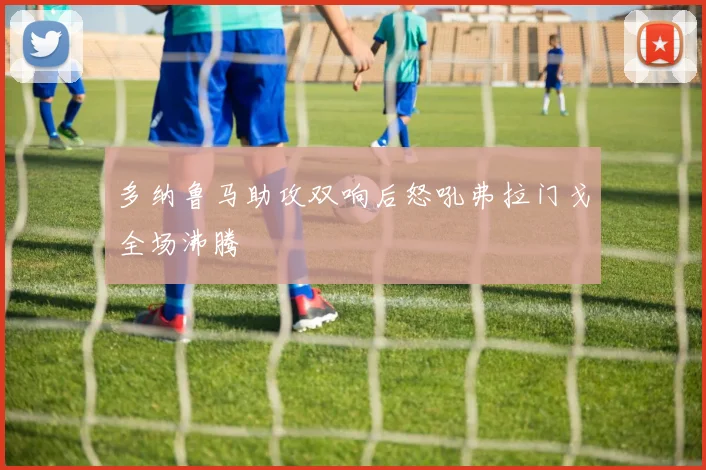 多纳鲁马助攻双响后怒吼弗拉门戈全场沸腾