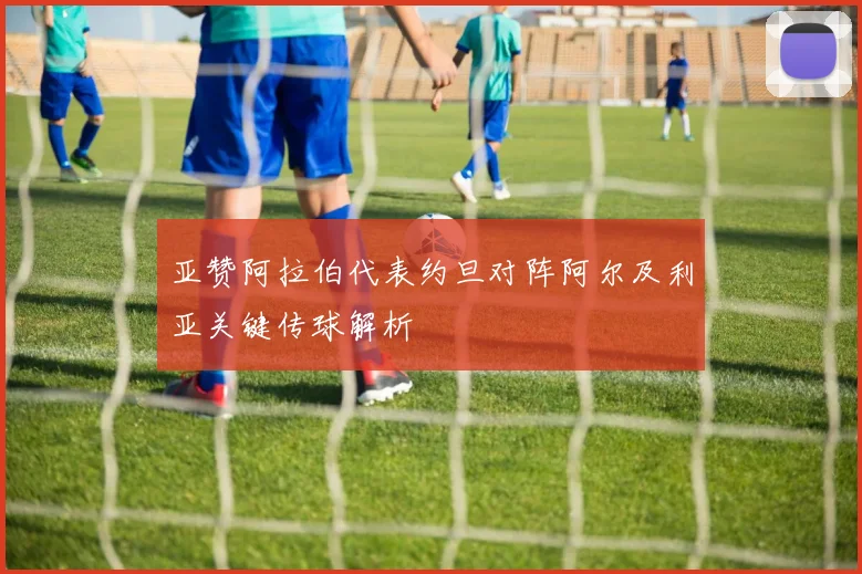 亚赞阿拉伯代表约旦对阵阿尔及利亚关键传球解析