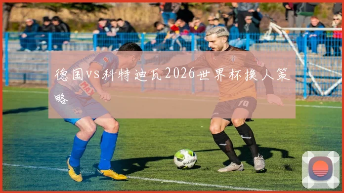 德国vs科特迪瓦2026世界杯换人策略