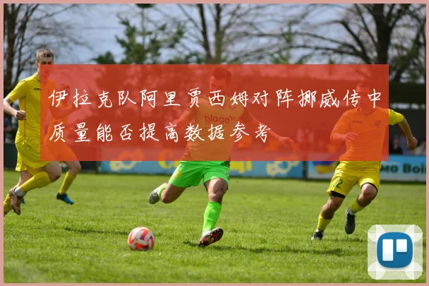 伊拉克队阿里贾西姆对阵挪威传中质量能否提高数据参考