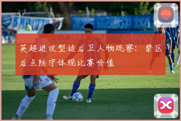 英超进攻型边后卫人物观察：禁区后点防守体现比赛价值