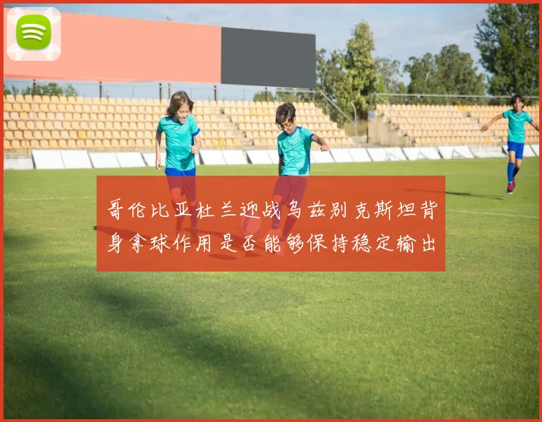 哥伦比亚杜兰迎战乌兹别克斯坦背身拿球作用是否能够保持稳定输出