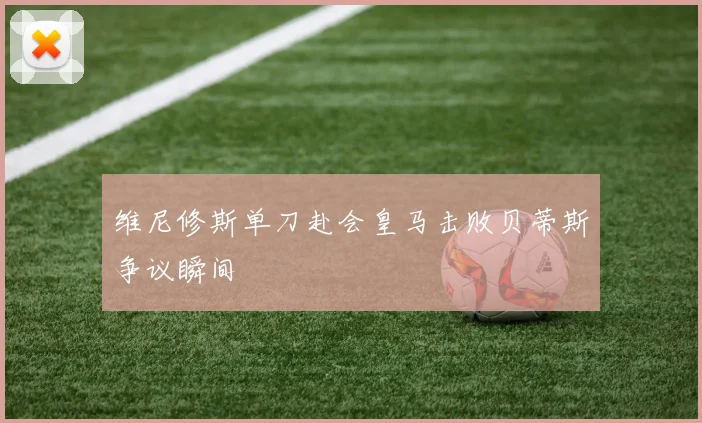维尼修斯单刀赴会皇马击败贝蒂斯争议瞬间