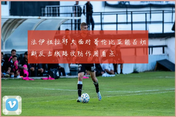 法伊祖拉耶夫面对哥伦比亚能否切断反击线路攻防作用看点