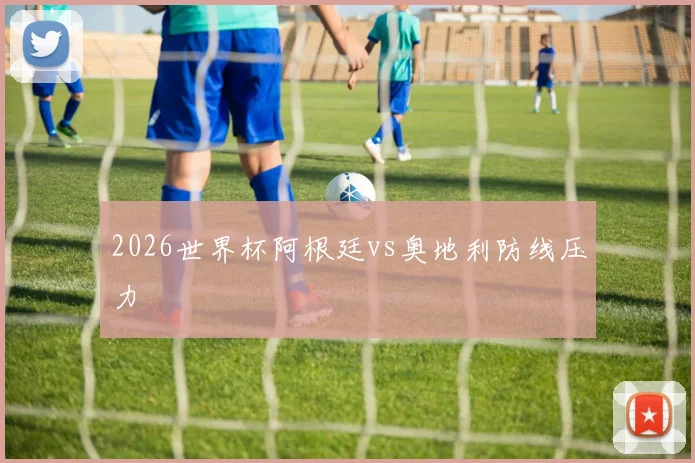 2026世界杯阿根廷vs奥地利防线压力