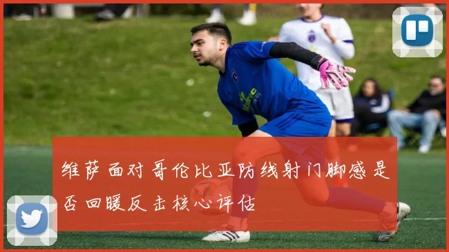 维萨面对哥伦比亚防线射门脚感是否回暖反击核心评估