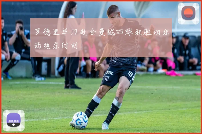 罗德里单刀赴会曼城四球狂胜切尔西绝杀时刻