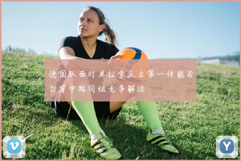 德国队面对库拉索反击第一传能否打穿中路同组竞争解读