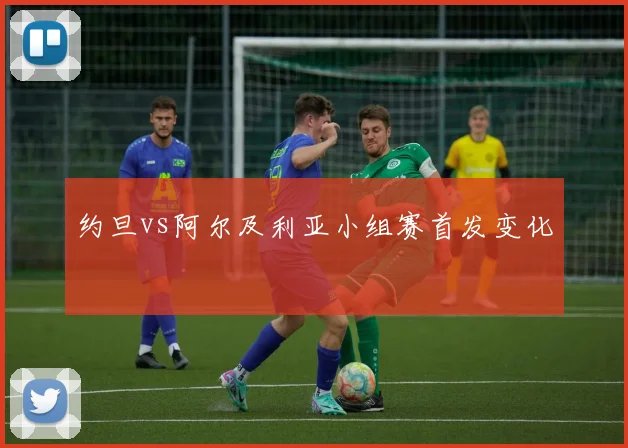 约旦vs阿尔及利亚小组赛首发变化