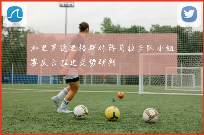 加里罗德里格斯对阵乌拉圭队小组赛反击推进走势研判