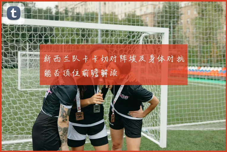 新西兰队卡卡切对阵埃及身体对抗能否顶住前瞻解读