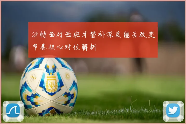 沙特面对西班牙替补深度能否改变节奏核心对位解析