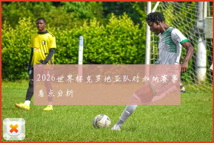 2026世界杯克罗地亚队对加纳赛事看点分析