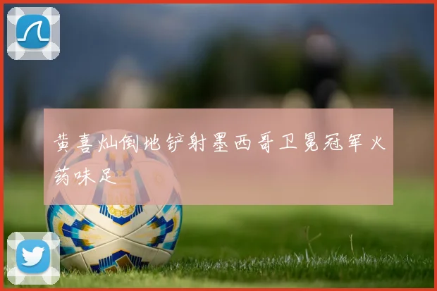黄喜灿倒地铲射墨西哥卫冕冠军火药味足