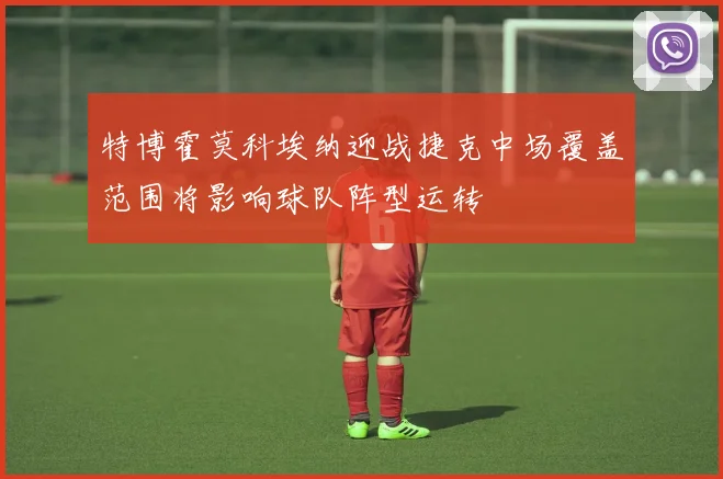 特博霍莫科埃纳迎战捷克中场覆盖范围将影响球队阵型运转