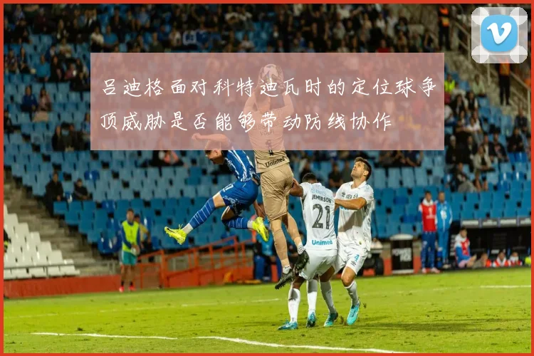 吕迪格面对科特迪瓦时的定位球争顶威胁是否能够带动防线协作