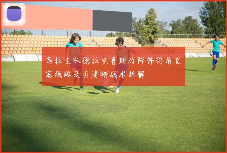乌拉圭队德拉克鲁斯对阵佛得角直塞线路是否清晰战术拆解