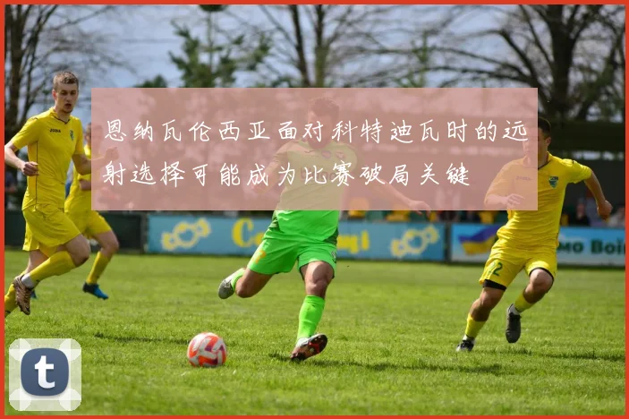 恩纳瓦伦西亚面对科特迪瓦时的远射选择可能成为比赛破局关键