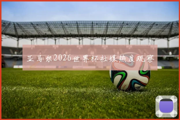 亚马尔2026世界杯社媒热度观察
