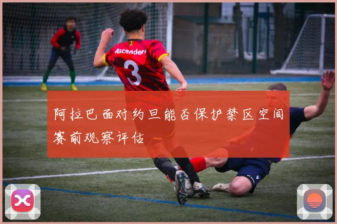 阿拉巴面对约旦能否保护禁区空间赛前观察评估