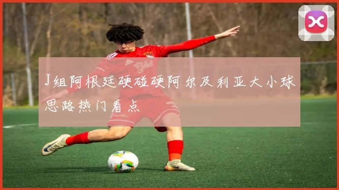 J组阿根廷硬碰硬阿尔及利亚大小球思路热门看点